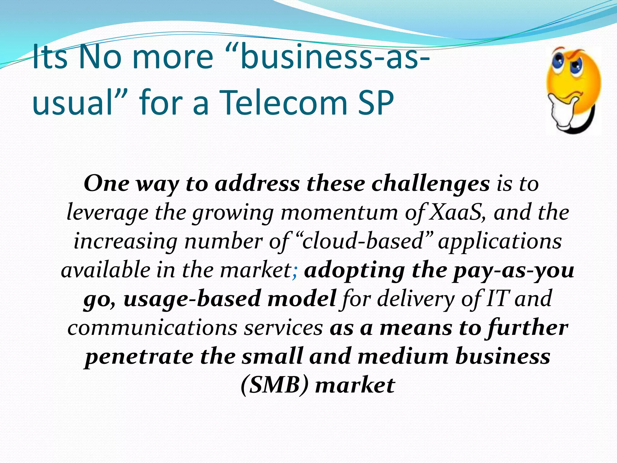  One way to address these challenges is to leverage the growing momentum of XaaS, and the increasing number of “cloud‑based” applications available in the market; adopting the pay‑as‑you go, usage‑based model for delivery of IT and communications services as a means to further penetrate the small and medium business (SMB) marketIts No more “business-as-usual” for a Telecom SP