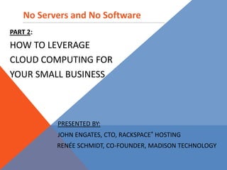 No Servers and No Software Part 2:   How to Leverage  Cloud Computing For  Your Small Business Presented by:         John Engates, CTO, Rackspace®HostinG            Renée Schmidt, Co-Founder, Madison Technology 