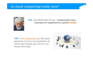 Is cloud computing really new?
1960 : John McCarthy dit que “computation may
someday be organized as a public utility.”
1990 : Grid computing, une idée pour
permettre l’accès à une puissance de
calcul aussi simple que l’accès à un
réseau électrique
 