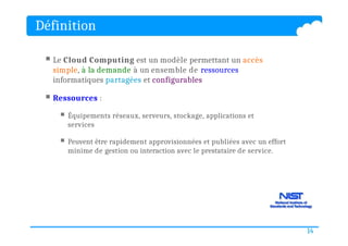 Définition
 Le Cloud Computing est un modèle permettant un accès
simple, à la demande à un ensemble de ressources
informatiques partagées et configurables
 Ressources :
 Équipements réseaux, serveurs, stockage, applications et
services
 Peuvent être rapidement approvisionnées et publiées avec un effort
minime de gestion ou interaction avec le prestataire de service.
14
 