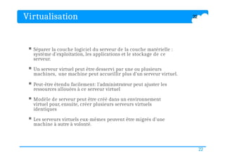 Virtualisation
22
 Séparer la couche logiciel du serveur de la couche matérielle :
système d'exploitation, les applications et le stockage de ce
serveur.
 Un serveur virtuel peut être desservi par une ou plusieurs
machines, une machine peut accueillir plus d'un serveur virtuel.
 Peut-être étendu facilement: l'administrateur peut ajuster les
ressources allouées à ce serveur virtuel
 Modèle de serveur peut être créé dans un environnement
virtuel pour, ensuite, créer plusieurs serveurs virtuels
identiques
 Les serveurs virtuels eux-mêmes peuvent être migrés d'une
machine à autre à volonté.
22
 