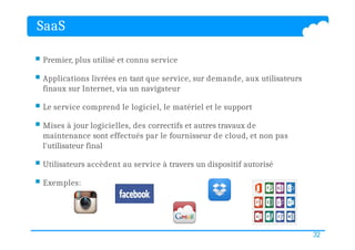 SaaS
 Premier, plus utilisé et connu service
 Applications livrées en tant que service, sur demande, aux utilisateurs
finaux sur Internet, via un navigateur
 Le service comprend le logiciel, le matériel et le support
 Mises à jour logicielles, des correctifs et autres travaux de
maintenance sont effectués par le fournisseur de cloud, et non pas
l'utilisateur final
 Utilisateurs accèdent au service à travers un dispositif autorisé
 Exemples:
32
 