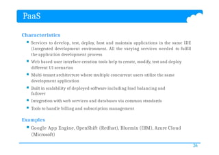 PaaS
34
Characteristics
 Services to develop, test, deploy, host and maintain applications in the same IDE
(Integrated development environment. All the varying services needed to fulfill
the application development process
 Web based user interface creation tools help to create, modify, test and deploy
different UI scenarios
 Multi-tenant architecture where multiple concurrent users utilize the same
development application
 Built in scalability of deployed software including load balancing and
failover
 Integration with web services and databases via common standards
 Tools to handle billing and subscription management
Examples
 Google App Engine, OpenShift (Redhat), Bluemix (IBM), Azure Cloud
(Microsoft)
 