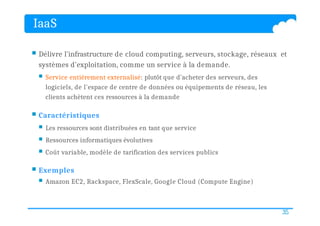 IaaS
35
 Délivre l'infrastructure de cloud computing, serveurs, stockage, réseaux et
systèmes d'exploitation, comme un service à la demande.
 Service entièrement externalisé: plutôt que d'acheter des serveurs, des
logiciels, de l'espace de centre de données ou équipements de réseau, les
clients achètent ces ressources à la demande
 Caractéristiques
 Les ressources sont distribuées en tant que service
 Ressources informatiques évolutives
 Coût variable, modèle de tarification des services publics
 Exemples
 Amazon EC2, Rackspace, FlexScale, Google Cloud (Compute Engine)
 