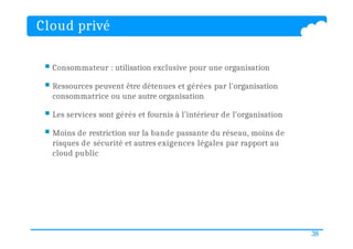 Cloud privé
38
 Consommateur : utilisation exclusive pour une organisation
 Ressources peuvent être détenues et gérées par l'organisation
consommatrice ou une autre organisation
 Les services sont gérés et fournis à l’intérieur de l’organisation
 Moins de restriction sur la bande passante du réseau, moins de
risques de sécurité et autres exigences légales par rapport au
cloud public
 