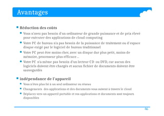 Avantages
46
 Réduction des coûts
 Vous n’avez pas besoin d'un ordinateur de grande puissance et de prix élevé
pour exécuter des applications de cloud computing
 Votre PC de bureau n'a pas besoin de la puissance de traitement ou d'espace
disque exigé par le logiciel de bureau traditionnel
 Votre PC peut être moins cher, avec un disque dur plus petit, moins de
mémoire, processeur plus efficace…
 Votre PC n'a même pas besoin d'un lecteur CD ou DVD, car aucun des
logiciels doivent être chargés et aucun fichier de documents doivent être
sauvegardés
 indépendance de l'appareil
 Vous n’êtes plus lié à un seul ordinateur ou réseau
 Changements des applications et des documents vous suivent à travers le cloud
 Déplacez vers un appareil portable et vos applications et documents sont toujours
disponibles
 