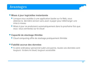 Avantages
47
 Mises à jour logicielles instantanée
 Lorsque vous accédez à une application basée sur le Web, vous
obtenez la dernière version sans avoir à payer pour télécharger une
mise à niveau
 Mises à jour se produisent automatiquement dans la prochaine fois que
vous vous connectez sur le cloud
 Capacité de stockage illimitée
 Cloud computing offre de stockage pratiquement illimitée
 Fiabilité accrue des données
 Si votre ordinateur personnel subit une panne, toutes vos données sont
toujours là dans le cloud, toujours accessible
 