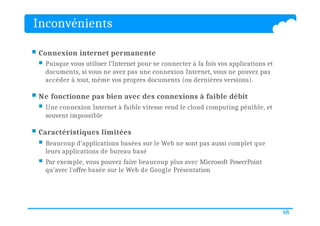 Inconvénients
48
 Connexion internet permanente
 Puisque vous utiliser l'Internet pour se connecter à la fois vos applications et
documents, si vous ne avez pas une connexion Internet, vous ne pouvez pas
accéder à tout, même vos propres documents (ou dernières versions).
 Ne fonctionne pas bien avec des connexions à faible débit
 Une connexion Internet à faible vitesse rend le cloud computing pénible, et
souvent impossible
 Caractéristiques limitées
 Beaucoup d'applications basées sur le Web ne sont pas aussi complet que
leurs applications de bureau basé
 Par exemple, vous pouvez faire beaucoup plus avec Microsoft PowerPoint
qu'avec l'offre basée sur le Web de Google Présentation
 