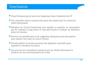 Conclusion
50
 Cloud Computing est un acteur important dans l'industrie des IT
 Une véritable valeur commerciale peut être réalisé par les clients de
toutes dimensions
 Solutions de Cloud Computing sont simples à acquérir, ne nécessitent
pas de contrats à long terme et sont plus faciles à évoluer ou diminuer
selon les besoins
 Services de planification et de migration adéquates sont nécessaires
pour assurer une mise en œuvre réussie
 Clouds publics et privées peuvent être déployés ensemble pour
exploiter le meilleur des deux
 Les services de surveillance assurent que les clients obtiennent le
meilleur de leur environnement de cloud
 
