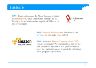 1999 : Un des pionniers du Cloud Computing était
Salesforce.com, qui a introduit le concept de la
livraison d'applications d'entreprise (CRM) via un
site web simple.
2002 : Amazon Web Services fournissant des
services de stockage et de calcul
2006 : Amazon’s Elastic Compute cloud (EC2)
comme un service Web commercial qui permet
aux petites entreprises et aux particuliers de
louer des ordinateurs sur lesquels ils exécutent
leurs propres applications
Histoire
6
 