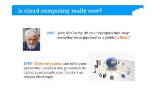 Is cloud computing really new?
1960 : John McCarthy dit que “computation may
someday be organized as a public utility.”
1990 : Grid computing, une idée pour
permettre l’accès à une puissance de
calcul aussi simple que l’accès à un
réseau électrique
 