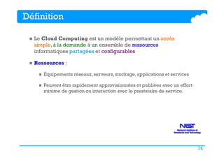 14
Définition
n  Le Cloud Computing est un modèle permettant un accès
simple, à la demande à un ensemble de ressources
informatiques partagées et configurables
n  Ressources :
n  Équipements réseaux, serveurs, stockage, applications et services
n  Peuvent être rapidement approvisionnées et publiées avec un effort
minime de gestion ou interaction avec le prestataire de service.
 