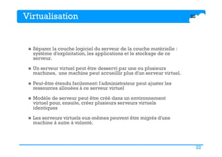 22
Virtualisation
n  Séparer la couche logiciel du serveur de la couche matérielle :
système d'exploitation, les applications et le stockage de ce
serveur.
n  Un serveur virtuel peut être desservi par une ou plusieurs
machines, une machine peut accueillir plus d'un serveur virtuel.
n  Peut-être étendu facilement: l'administrateur peut ajuster les
ressources allouées à ce serveur virtuel
n  Modèle de serveur peut être créé dans un environnement
virtuel pour, ensuite, créer plusieurs serveurs virtuels
identiques
n  Les serveurs virtuels eux-mêmes peuvent être migrés d'une
machine à autre à volonté.
22
 