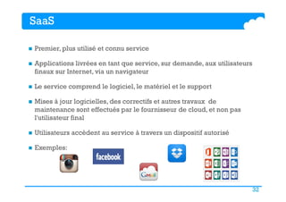 32
SaaS
n  Premier, plus utilisé et connu service
n  Applications livrées en tant que service, sur demande, aux utilisateurs
finaux sur Internet, via un navigateur
n  Le service comprend le logiciel, le matériel et le support
n  Mises à jour logicielles, des correctifs et autres travaux de
maintenance sont effectués par le fournisseur de cloud, et non pas
l'utilisateur final
n  Utilisateurs accèdent au service à travers un dispositif autorisé
n  Exemples:
 
