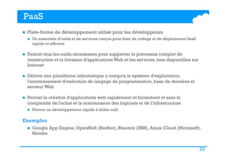 33
PaaS
n  Plate-forme de développement utilisé pour les développeurs
n  Un ensemble d'outils et de services conçus pour faire de codage et de déploiement SaaS
rapide et efficace 
n  Fournit tous les outils nécessaires pour supporter le processus complet de
construction et la livraison d'applications Web et les services, tous disponibles sur
Internet
n  Délivre une plateforme informatique y compris le système d'exploitation,
l'environnement d'exécution de langage de programmation, base de données et
serveur Web
n  Permet la création d'applications web rapidement et facilement et sans la
complexité de l'achat et la maintenance des logiciels et de l'infrastructure
n  Permet un développement rapide à faible coût
Exemples
n  Google App Engine, OpenShift (Redhat), Bluemix (IBM), Azure Cloud (Microsoft),
Heroku
 