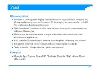 34
PaaS
Characteristics
n  Services to develop, test, deploy, host and maintain applications in the same IDE
(Integrated development environment. All the varying services needed to fulfill
the application development process 
n  Web based user interface creation tools help to create, modify, test and deploy
different UI scenarios 
n  Multi-tenant architecture where multiple concurrent users utilize the same
development application 
n  Built in scalability of deployed software including load balancing and failover 
n  Integration with web services and databases via common standards  
n  Tools to handle billing and subscription management
Examples
n  Google App Engine, OpenShift (Redhat), Bluemix (IBM), Azure Cloud
(Microsoft)
 
