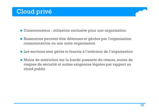 38
Cloud privé
n  Consommateur : utilisation exclusive pour une organisation
n  Ressources peuvent être détenues et gérées par l'organisation
consommatrice ou une autre organisation
n  Les services sont gérés et fournis à l’intérieur de l’organisation
n  Moins de restriction sur la bande passante du réseau, moins de
risques de sécurité et autres exigences légales par rapport au
cloud public
 