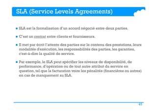 45
SLA (Service Levels Agreements)
n  SLA est la formalisation d’un accord négocié entre deux parties.
n  C’est un contrat entre clients et fournisseurs.
n  Il met par écrit l’attente des parties sur le contenu des prestations, leurs
modalités d'exécution, les responsabilités des parties, les garanties,
c'est-à-dire la qualité de service.
n  Par exemple, le SLA peut spécifier les niveaux de disponibilité, de
performance, d’opération ou de tout autre attribut du service en
question, tel que la facturation voire les pénalités (financières ou autres)
en cas de manquement au SLA.
 