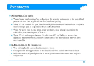 46
Avantages
n  Réduction des coûts
n  Vous n’avez pas besoin d'un ordinateur de grande puissance et de prix élevé
pour exécuter des applications de cloud computing
n  Votre PC de bureau n'a pas besoin de la puissance de traitement ou d'espace
disque exigé par le logiciel de bureau traditionnel
n  Votre PC peut être moins cher, avec un disque dur plus petit, moins de
mémoire, processeur plus efficace…
n  Votre PC n'a même pas besoin d'un lecteur CD ou DVD, car aucun des
logiciels doivent être chargés et aucun fichier de documents doivent être
sauvegardés
n  indépendance de l'appareil
n  Vous n’êtes plus lié à un seul ordinateur ou réseau
n  Changements des applications et des documents vous suivent à travers le cloud
n  Déplacez vers un appareil portable et vos applications et documents sont toujours
disponibles
 
