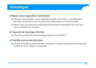 47
Avantages
n  Mises à jour logicielles instantanée
n  Lorsque vous accédez à une application basée sur le Web, vous obtenez la
dernière version sans avoir à payer pour télécharger une mise à niveau
n  Mises à jour se produisent automatiquement dans la prochaine fois que vous
vous connectez sur le cloud
n  Capacité de stockage illimitée
n  Cloud computing offre de stockage pratiquement illimitée
n  Fiabilité accrue des données
n  Si votre ordinateur personnel subit une panne, toutes vos données sont toujours
là dans le cloud, toujours accessible
 