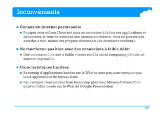48
Inconvénients
n  Connexion internet permanente
n  Puisque vous utiliser l'Internet pour se connecter à la fois vos applications et
documents, si vous ne avez pas une connexion Internet, vous ne pouvez pas
accéder à tout, même vos propres documents (ou dernières versions).
n  Ne fonctionne pas bien avec des connexions à faible débit
n  Une connexion Internet à faible vitesse rend le cloud computing pénible, et
souvent impossible
n  Caractéristiques limitées
n  Beaucoup d'applications basées sur le Web ne sont pas aussi complet que
leurs applications de bureau basé
n  Par exemple, vous pouvez faire beaucoup plus avec Microsoft PowerPoint
qu'avec l'offre basée sur le Web de Google Présentation
 