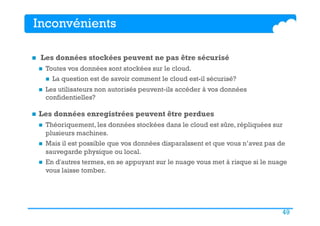 49
Inconvénients
n  Les données stockées peuvent ne pas être sécurisé
n  Toutes vos données sont stockées sur le cloud.
n  La question est de savoir comment le cloud est-il sécurisé?
n  Les utilisateurs non autorisés peuvent-ils accéder à vos données
confidentielles?
n  Les données enregistrées peuvent être perdues
n  Théoriquement, les données stockées dans le cloud est sûre, répliquées sur
plusieurs machines.
n  Mais il est possible que vos données disparaîssent et que vous n’avez pas de
sauvegarde physique ou local.
n  En d'autres termes, en se appuyant sur le nuage vous met à risque si le nuage
vous laisse tomber.
 
