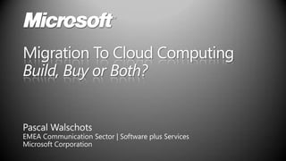 Migration To Cloud Computing Build, Buy or Both? Pascal Walschots EMEA Communication Sector | Software plus Services Microsoft Corporation 