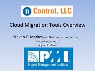 Cloud Migration Tools Overview
 Steven C. Markey, MSIS, PMP, CISSP, CIPP, CISM, CISA, STS-EV, CCSK
                      Principal, nControl, LLC
                         Adjunct Professor
 
