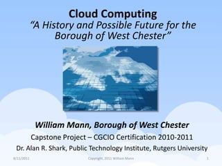 7/26/2011 Copyright, 2011 William Mann 1 Cloud Computing “A History and Possible Future for the Borough of West Chester” William Mann, Borough of West Chester Capstone Project – CGCIO Certification 2010-2011 Dr. Alan R. Shark, Public Technology Institute, Rutgers University 