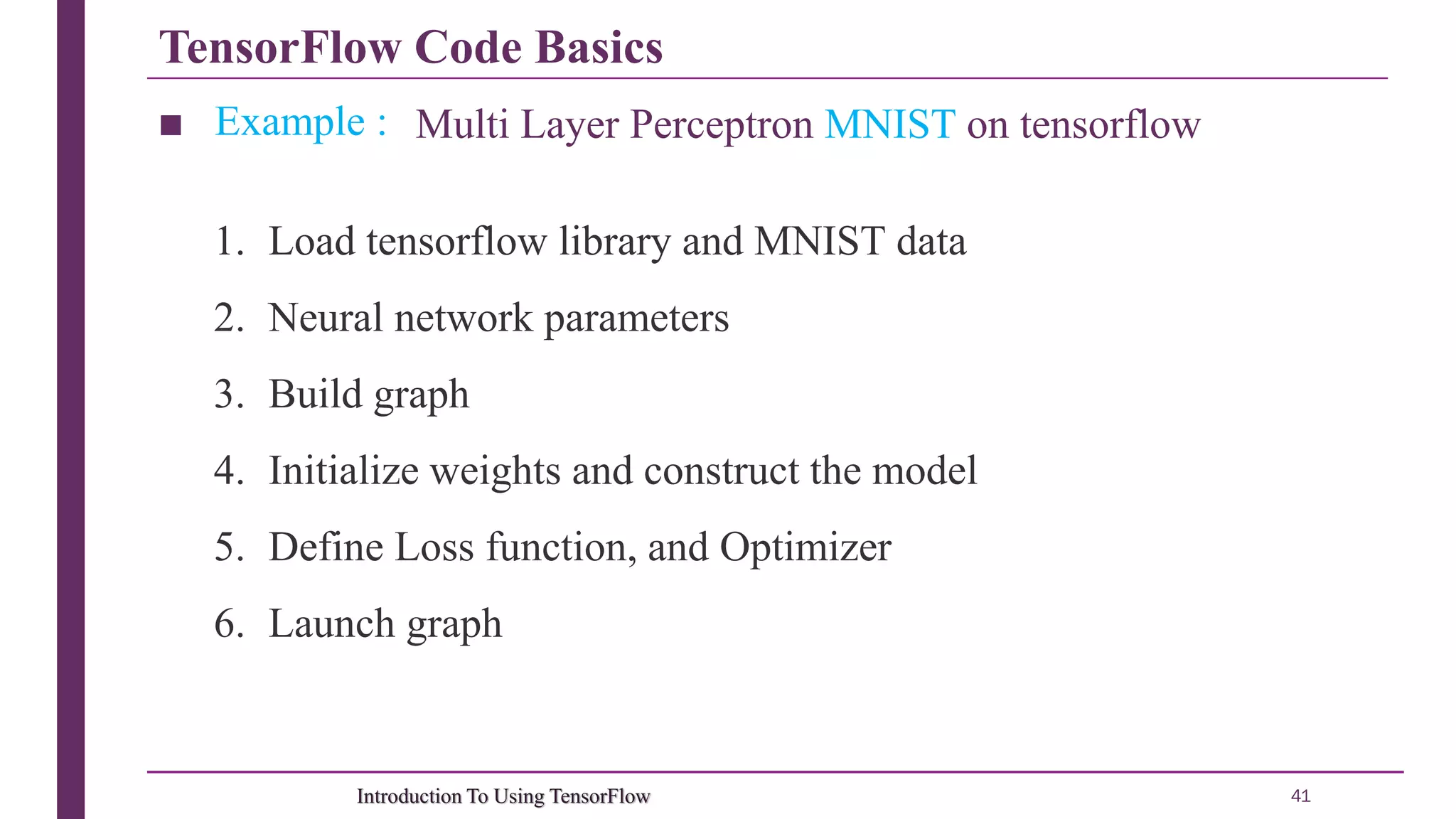 TensorFlow Code Basics 41Introduction To Using TensorFlow ■ Example : Multi Layer Perceptron MNIST on tensorflow 1. Load tensorflow library and MNIST data 2. Neural network parameters 3. Build graph 4. Initialize weights and construct the model 5. Define Loss function, and Optimizer 6. Launch graph 