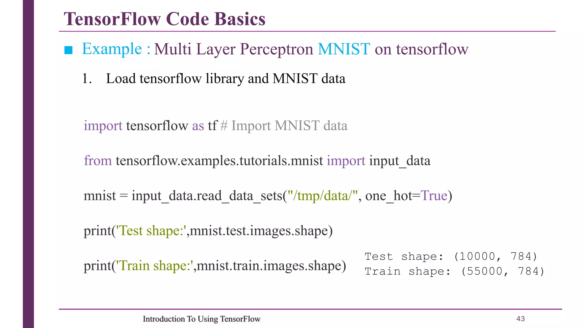 TensorFlow Code Basics 43Introduction To Using TensorFlow ■ Example : Multi Layer Perceptron MNIST on tensorflow 1. Load tensorflow library and MNIST data import tensorflow as tf # Import MNIST data from tensorflow.examples.tutorials.mnist import input_data mnist = input_data.read_data_sets("/tmp/data/", one_hot=True) print('Test shape:',mnist.test.images.shape) print('Train shape:',mnist.train.images.shape) Test shape: (10000, 784) Train shape: (55000, 784) 