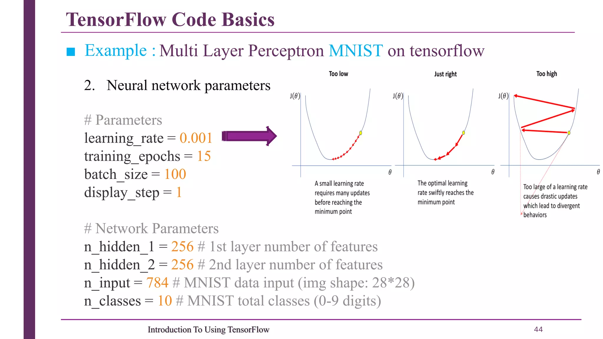 TensorFlow Code Basics 44Introduction To Using TensorFlow ■ Example : Multi Layer Perceptron MNIST on tensorflow # Parameters learning_rate = 0.001 training_epochs = 15 batch_size = 100 display_step = 1 # Network Parameters n_hidden_1 = 256 # 1st layer number of features n_hidden_2 = 256 # 2nd layer number of features n_input = 784 # MNIST data input (img shape: 28*28) n_classes = 10 # MNIST total classes (0-9 digits) 2. Neural network parameters 