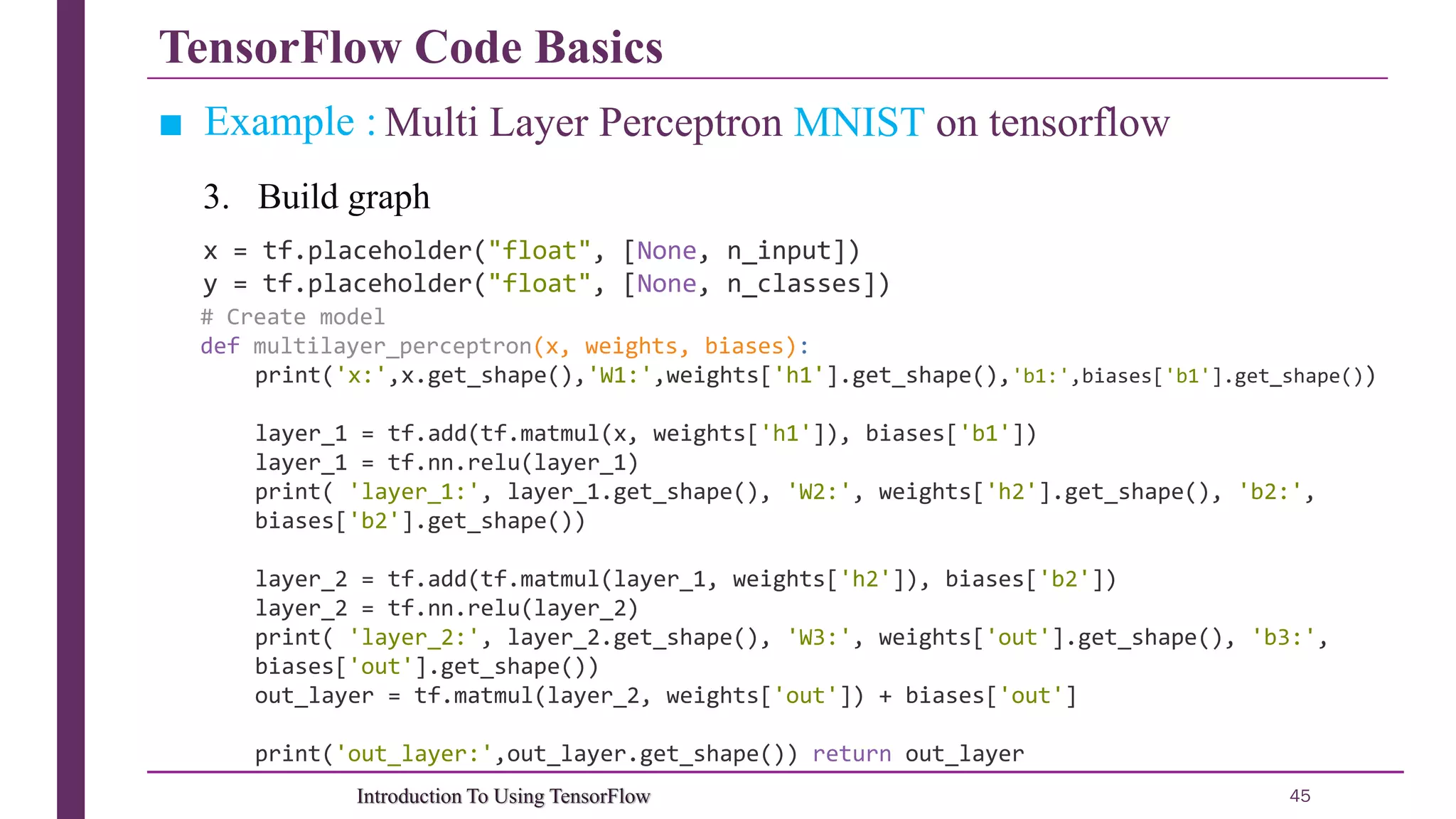 TensorFlow Code Basics 45Introduction To Using TensorFlow ■ Example : Multi Layer Perceptron MNIST on tensorflow x = tf.placeholder("float", [None, n_input]) y = tf.placeholder("float", [None, n_classes]) # Create model def multilayer_perceptron(x, weights, biases): print('x:',x.get_shape(),'W1:',weights['h1'].get_shape(),'b1:',biases['b1'].get_shape()) layer_1 = tf.add(tf.matmul(x, weights['h1']), biases['b1']) layer_1 = tf.nn.relu(layer_1) print( 'layer_1:', layer_1.get_shape(), 'W2:', weights['h2'].get_shape(), 'b2:', biases['b2'].get_shape()) layer_2 = tf.add(tf.matmul(layer_1, weights['h2']), biases['b2']) layer_2 = tf.nn.relu(layer_2) print( 'layer_2:', layer_2.get_shape(), 'W3:', weights['out'].get_shape(), 'b3:', biases['out'].get_shape()) out_layer = tf.matmul(layer_2, weights['out']) + biases['out'] print('out_layer:',out_layer.get_shape()) return out_layer 3. Build graph 