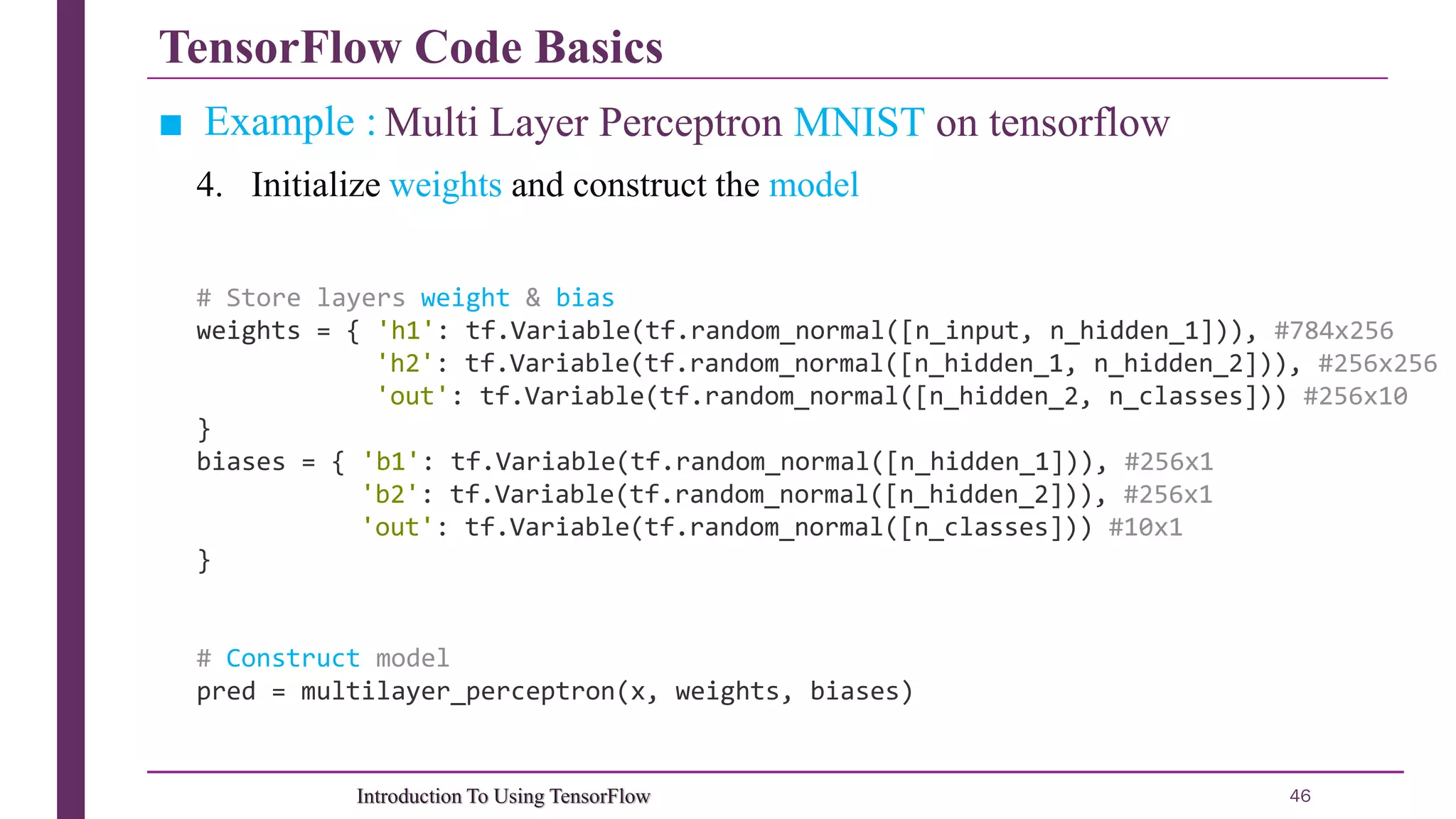 TensorFlow Code Basics 46Introduction To Using TensorFlow ■ Example : Multi Layer Perceptron MNIST on tensorflow # Store layers weight & bias weights = { 'h1': tf.Variable(tf.random_normal([n_input, n_hidden_1])), #784x256 'h2': tf.Variable(tf.random_normal([n_hidden_1, n_hidden_2])), #256x256 'out': tf.Variable(tf.random_normal([n_hidden_2, n_classes])) #256x10 } biases = { 'b1': tf.Variable(tf.random_normal([n_hidden_1])), #256x1 'b2': tf.Variable(tf.random_normal([n_hidden_2])), #256x1 'out': tf.Variable(tf.random_normal([n_classes])) #10x1 } # Construct model pred = multilayer_perceptron(x, weights, biases) 4. Initialize weights and construct the model 