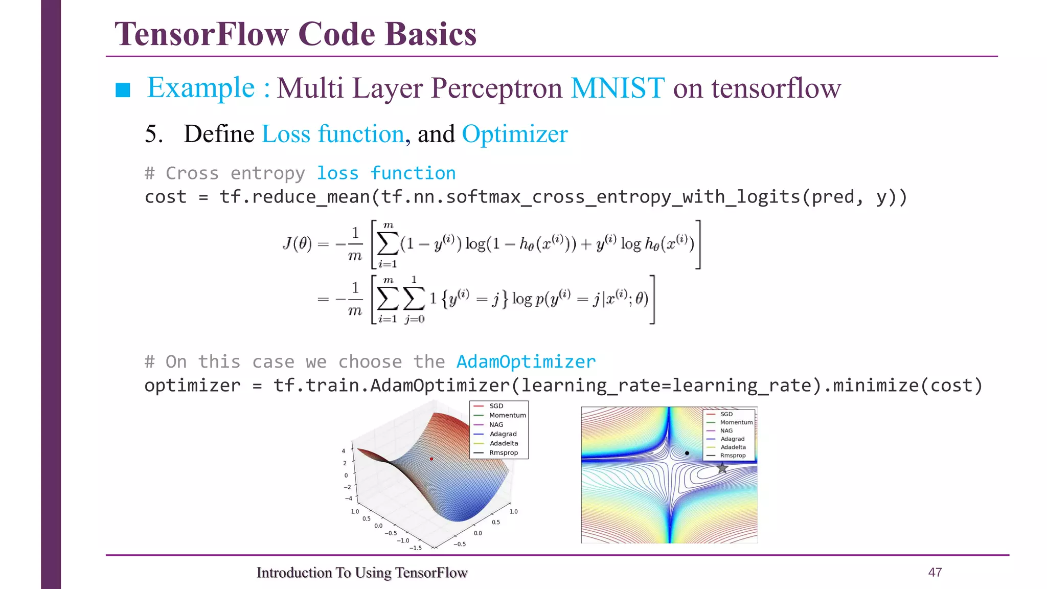 TensorFlow Code Basics 47Introduction To Using TensorFlow ■ Example : Multi Layer Perceptron MNIST on tensorflow 5. Define Loss function, and Optimizer # Cross entropy loss function cost = tf.reduce_mean(tf.nn.softmax_cross_entropy_with_logits(pred, y)) # On this case we choose the AdamOptimizer optimizer = tf.train.AdamOptimizer(learning_rate=learning_rate).minimize(cost) 