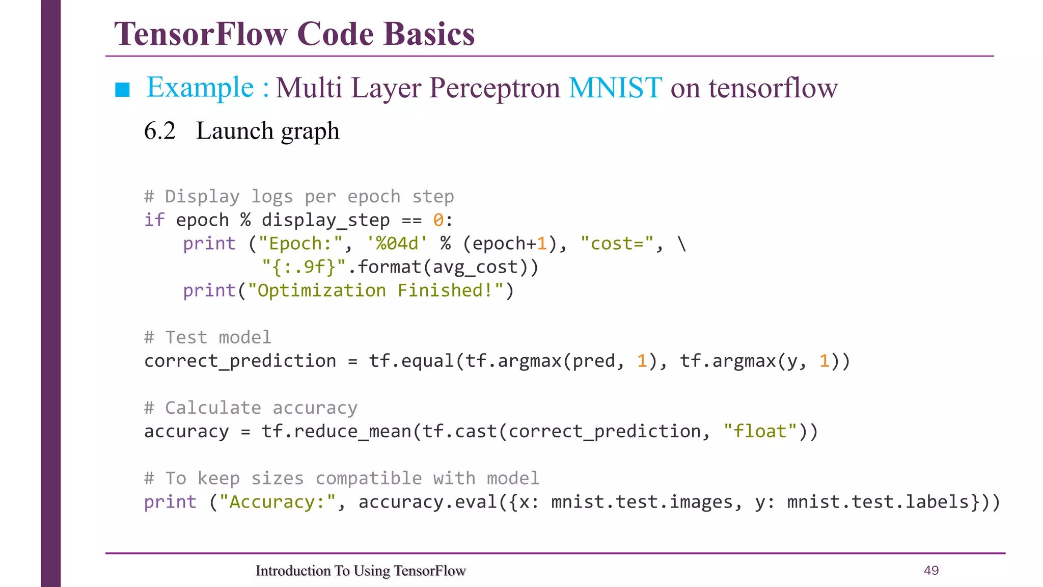 TensorFlow Code Basics 49Introduction To Using TensorFlow ■ Example : Multi Layer Perceptron MNIST on tensorflow 6.2 Launch graph # Display logs per epoch step if epoch % display_step == 0: print ("Epoch:", '%04d' % (epoch+1), "cost=", "{:.9f}".format(avg_cost)) print("Optimization Finished!") # Test model correct_prediction = tf.equal(tf.argmax(pred, 1), tf.argmax(y, 1)) # Calculate accuracy accuracy = tf.reduce_mean(tf.cast(correct_prediction, "float")) # To keep sizes compatible with model print ("Accuracy:", accuracy.eval({x: mnist.test.images, y: mnist.test.labels})) 