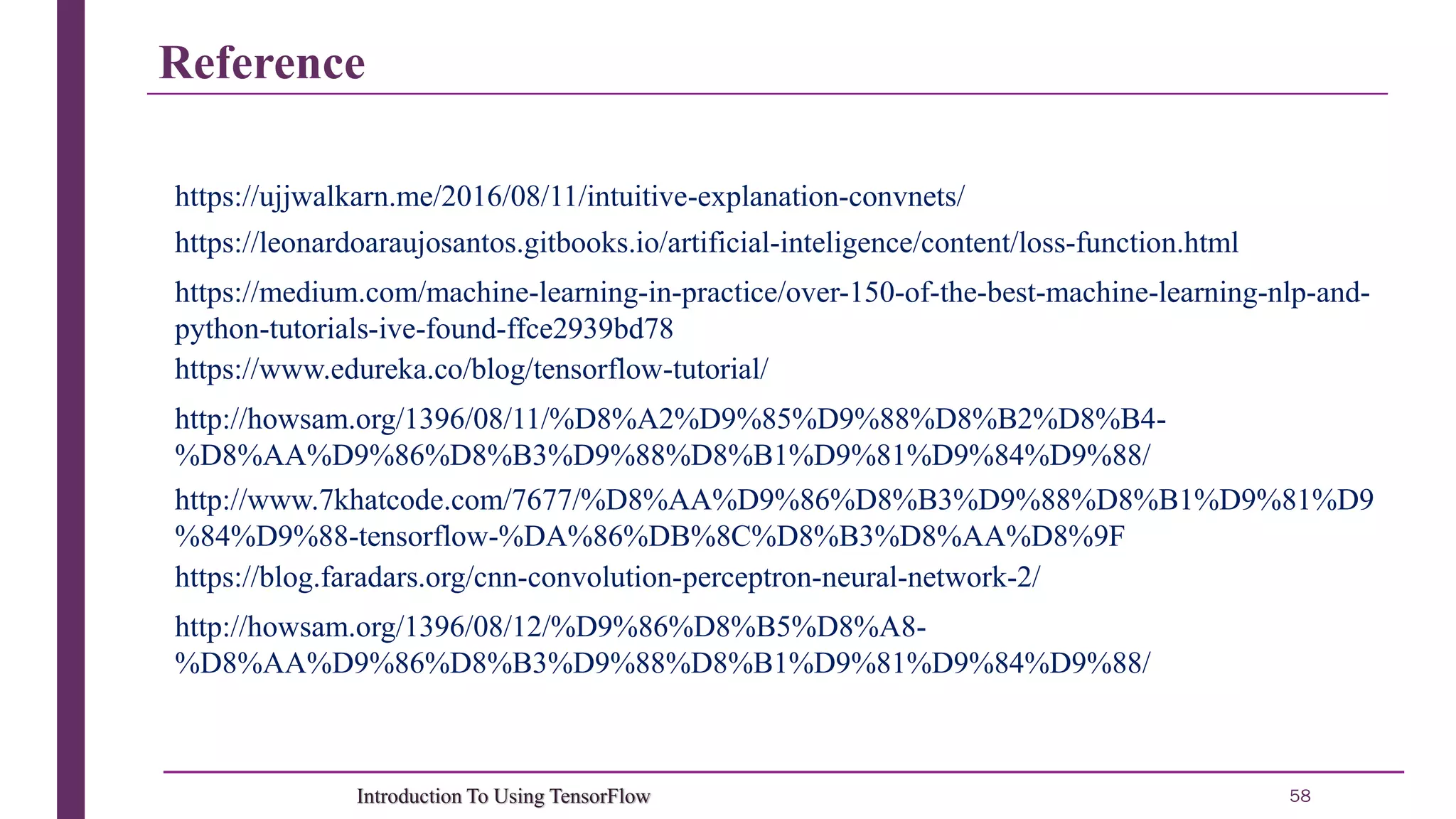 Reference 58Introduction To Using TensorFlow https://www.edureka.co/blog/tensorflow-tutorial/ http://howsam.org/1396/08/11/%D8%A2%D9%85%D9%88%D8%B2%D8%B4- %D8%AA%D9%86%D8%B3%D9%88%D8%B1%D9%81%D9%84%D9%88/ http://www.7khatcode.com/7677/%D8%AA%D9%86%D8%B3%D9%88%D8%B1%D9%81%D9 %84%D9%88-tensorflow-%DA%86%DB%8C%D8%B3%D8%AA%D8%9F https://blog.faradars.org/cnn-convolution-perceptron-neural-network-2/ https://leonardoaraujosantos.gitbooks.io/artificial-inteligence/content/loss-function.html https://medium.com/machine-learning-in-practice/over-150-of-the-best-machine-learning-nlp-and- python-tutorials-ive-found-ffce2939bd78 https://ujjwalkarn.me/2016/08/11/intuitive-explanation-convnets/ http://howsam.org/1396/08/12/%D9%86%D8%B5%D8%A8- %D8%AA%D9%86%D8%B3%D9%88%D8%B1%D9%81%D9%84%D9%88/ 