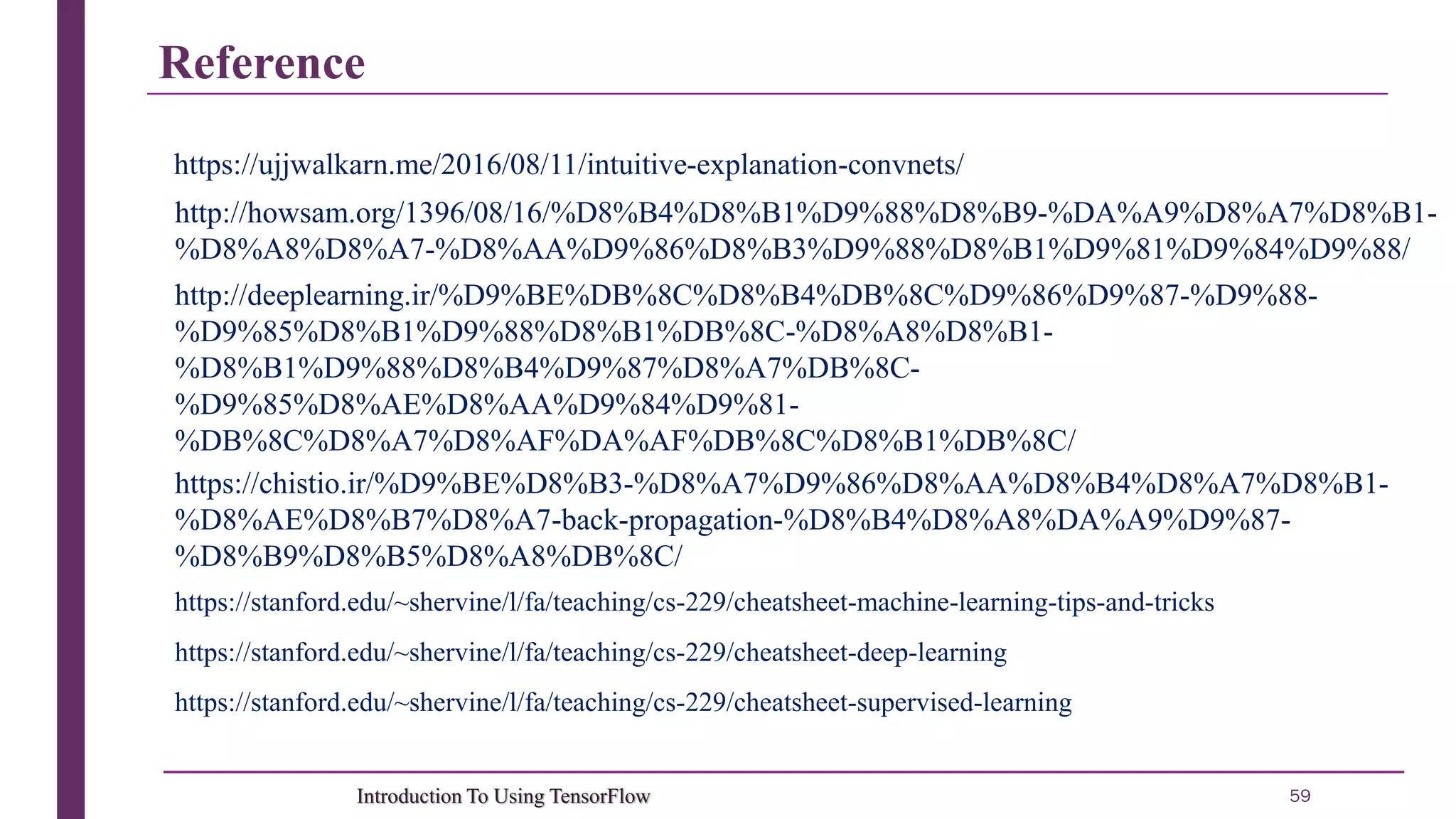 Reference 59Introduction To Using TensorFlow http://howsam.org/1396/08/16/%D8%B4%D8%B1%D9%88%D8%B9-%DA%A9%D8%A7%D8%B1- %D8%A8%D8%A7-%D8%AA%D9%86%D8%B3%D9%88%D8%B1%D9%81%D9%84%D9%88/ https://stanford.edu/~shervine/l/fa/teaching/cs-229/cheatsheet-supervised-learning https://stanford.edu/~shervine/l/fa/teaching/cs-229/cheatsheet-deep-learning https://stanford.edu/~shervine/l/fa/teaching/cs-229/cheatsheet-machine-learning-tips-and-tricks https://chistio.ir/%D9%BE%D8%B3-%D8%A7%D9%86%D8%AA%D8%B4%D8%A7%D8%B1- %D8%AE%D8%B7%D8%A7-back-propagation-%D8%B4%D8%A8%DA%A9%D9%87- %D8%B9%D8%B5%D8%A8%DB%8C/ http://deeplearning.ir/%D9%BE%DB%8C%D8%B4%DB%8C%D9%86%D9%87-%D9%88- %D9%85%D8%B1%D9%88%D8%B1%DB%8C-%D8%A8%D8%B1- %D8%B1%D9%88%D8%B4%D9%87%D8%A7%DB%8C- %D9%85%D8%AE%D8%AA%D9%84%D9%81- %DB%8C%D8%A7%D8%AF%DA%AF%DB%8C%D8%B1%DB%8C/ https://ujjwalkarn.me/2016/08/11/intuitive-explanation-convnets/ 