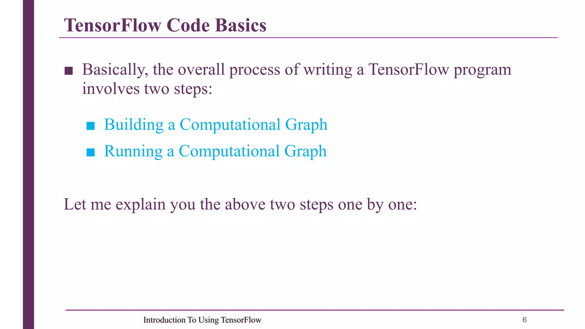 TensorFlow Code Basics 6Introduction To Using TensorFlow ■ Basically, the overall process of writing a TensorFlow program involves two steps: ■ Building a Computational Graph ■ Running a Computational Graph Let me explain you the above two steps one by one: 