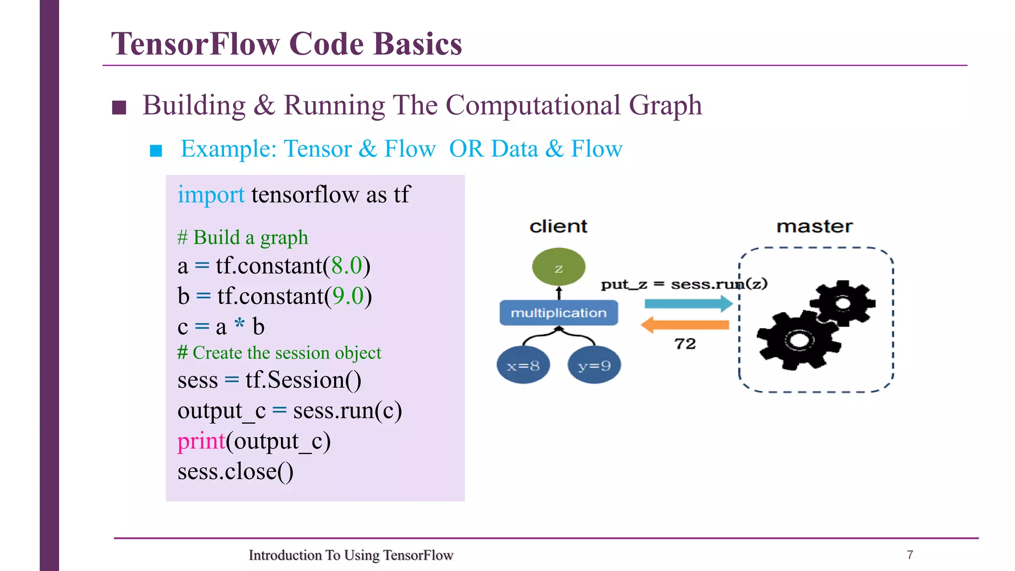 TensorFlow Code Basics 7Introduction To Using TensorFlow ■ Building & Running The Computational Graph ■ Example: Tensor & Flow OR Data & Flow import tensorflow as tf # Build a graph a = tf.constant(8.0) b = tf.constant(9.0) c = a * b # Create the session object sess = tf.Session() output_c = sess.run(c) print(output_c) sess.close() 