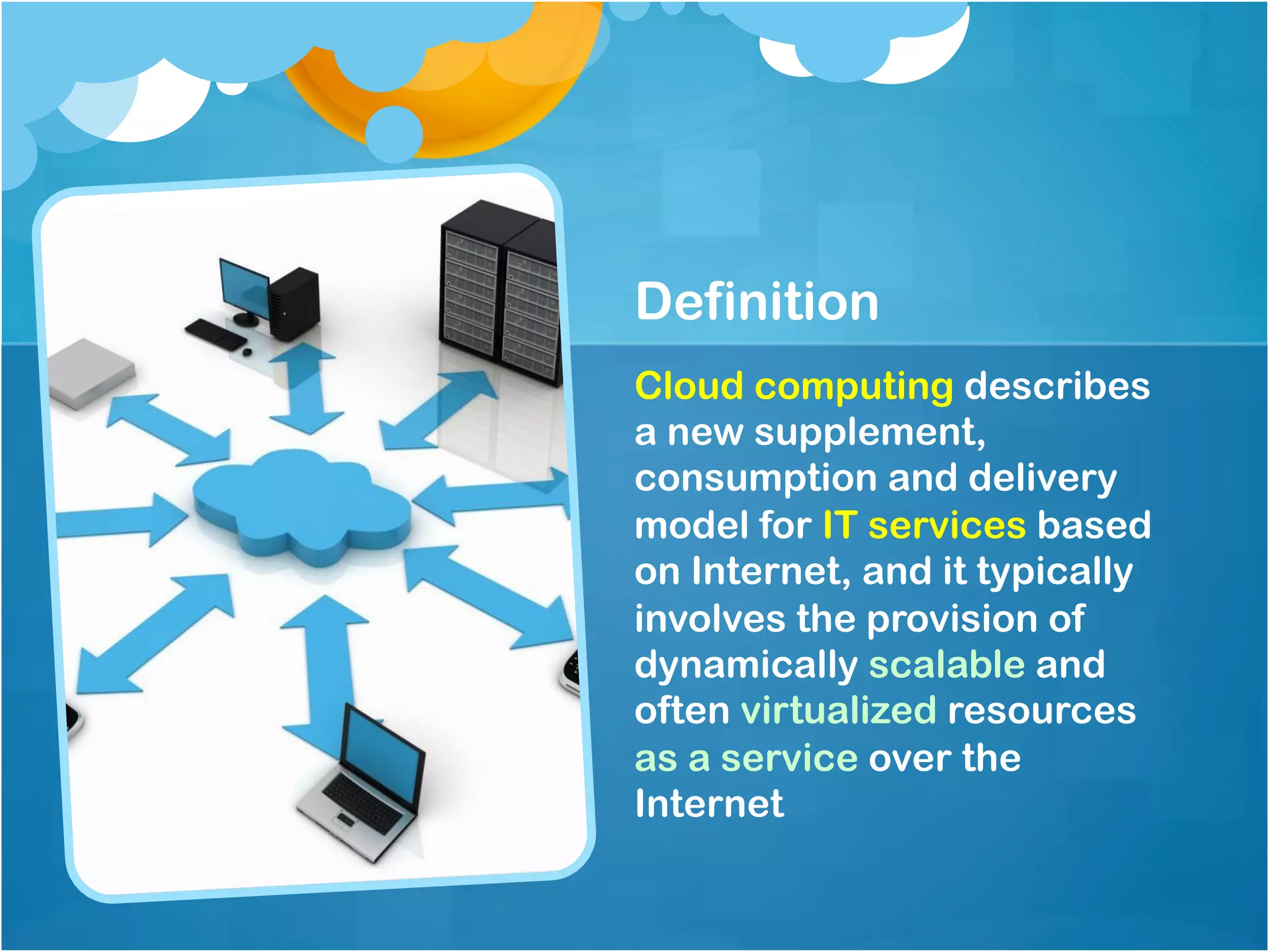 Definition
Cloud computing describes
a new supplement,
consumption and delivery
model for IT services based
on Internet, and it typically
involves the provision of
dynamically scalable and
often virtualized resources
as a service over the
Internet