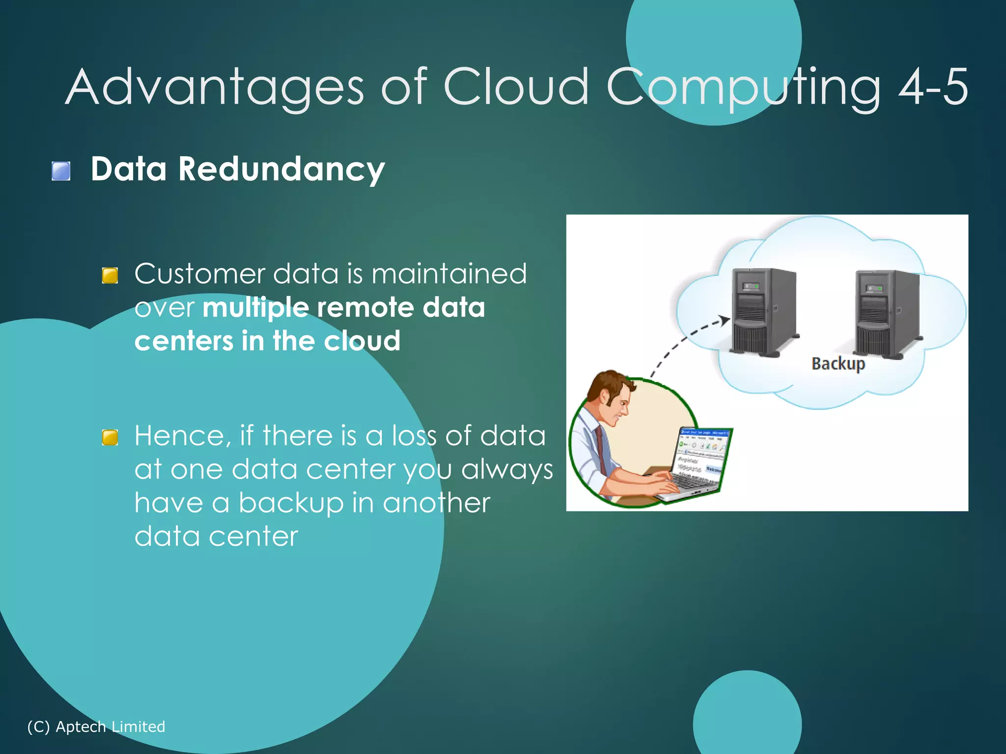 Data Redundancy
Customer data is maintained
over multiple remote data
centers in the cloud
Hence, if there is a loss of data
at one data center you always
have a backup in another
data center
(C) Aptech Limited
Advantages of Cloud Computing 4-5
 