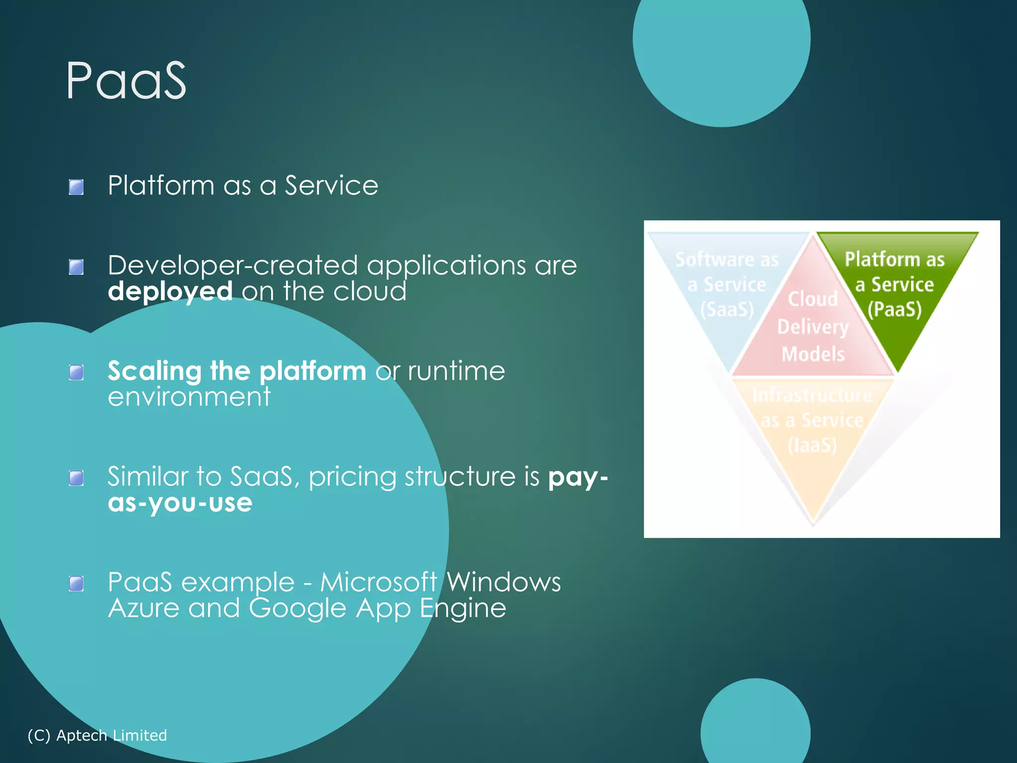 Platform as a Service
Developer-created applications are
deployed on the cloud
Scaling the platform or runtime
environment
Similar to SaaS, pricing structure is pay-
as-you-use
PaaS example - Microsoft Windows
Azure and Google App Engine
(C) Aptech Limited
PaaS
 