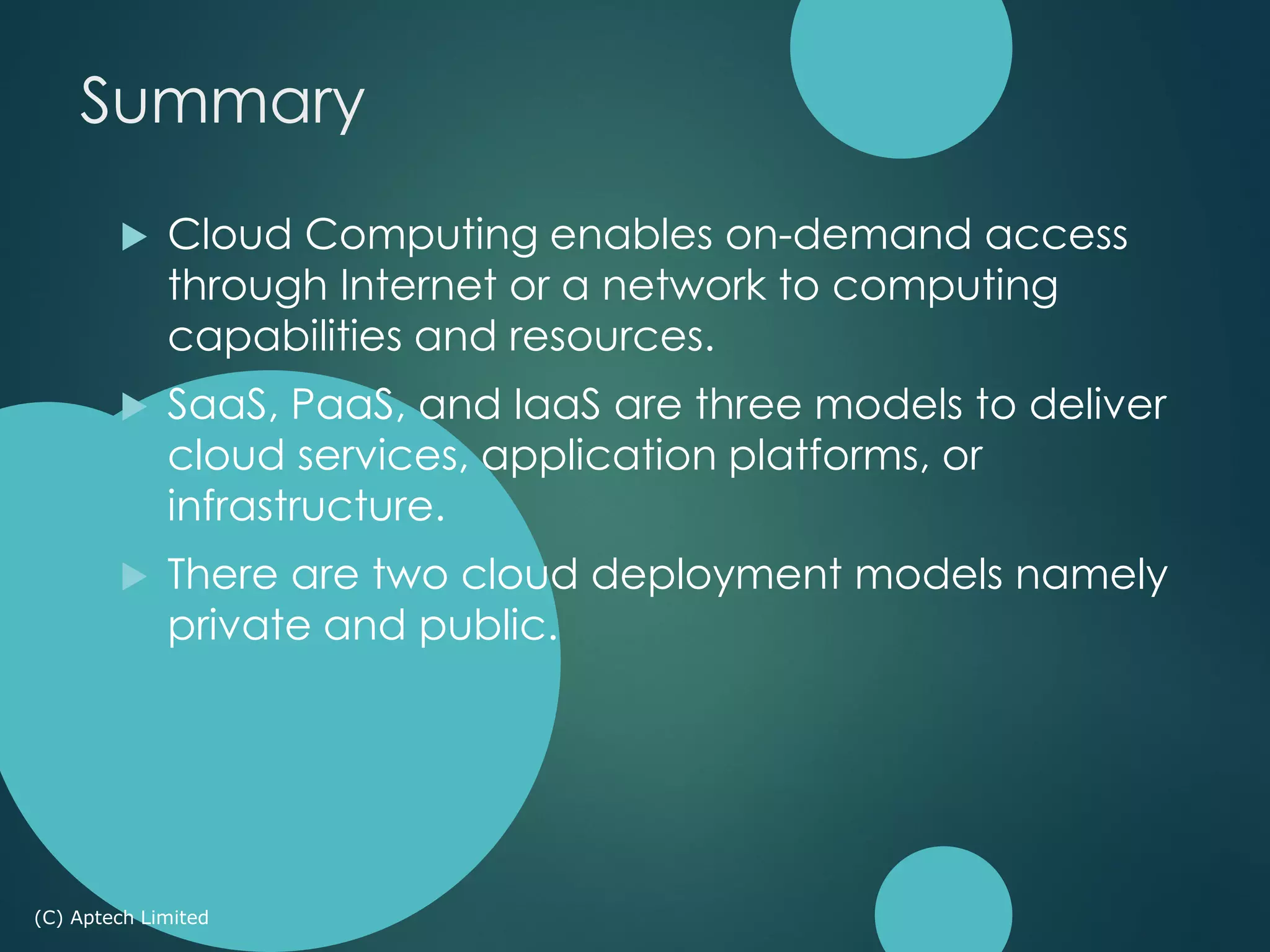  Cloud Computing enables on-demand access
through Internet or a network to computing
capabilities and resources.
 SaaS, PaaS, and IaaS are three models to deliver
cloud services, application platforms, or
infrastructure.
 There are two cloud deployment models namely
private and public.
(C) Aptech Limited
Summary
 