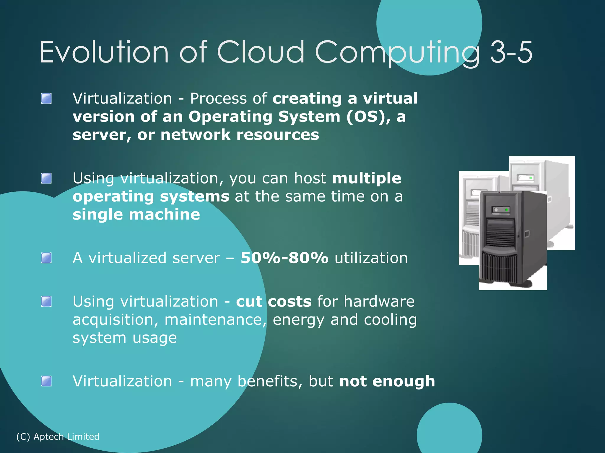 Virtualization - Process of creating a virtual
version of an Operating System (OS), a
server, or network resources
Using virtualization, you can host multiple
operating systems at the same time on a
single machine
A virtualized server – 50%-80% utilization
Using virtualization - cut costs for hardware
acquisition, maintenance, energy and cooling
system usage
Virtualization - many benefits, but not enough
(C) Aptech Limited
Evolution of Cloud Computing 3-5
 