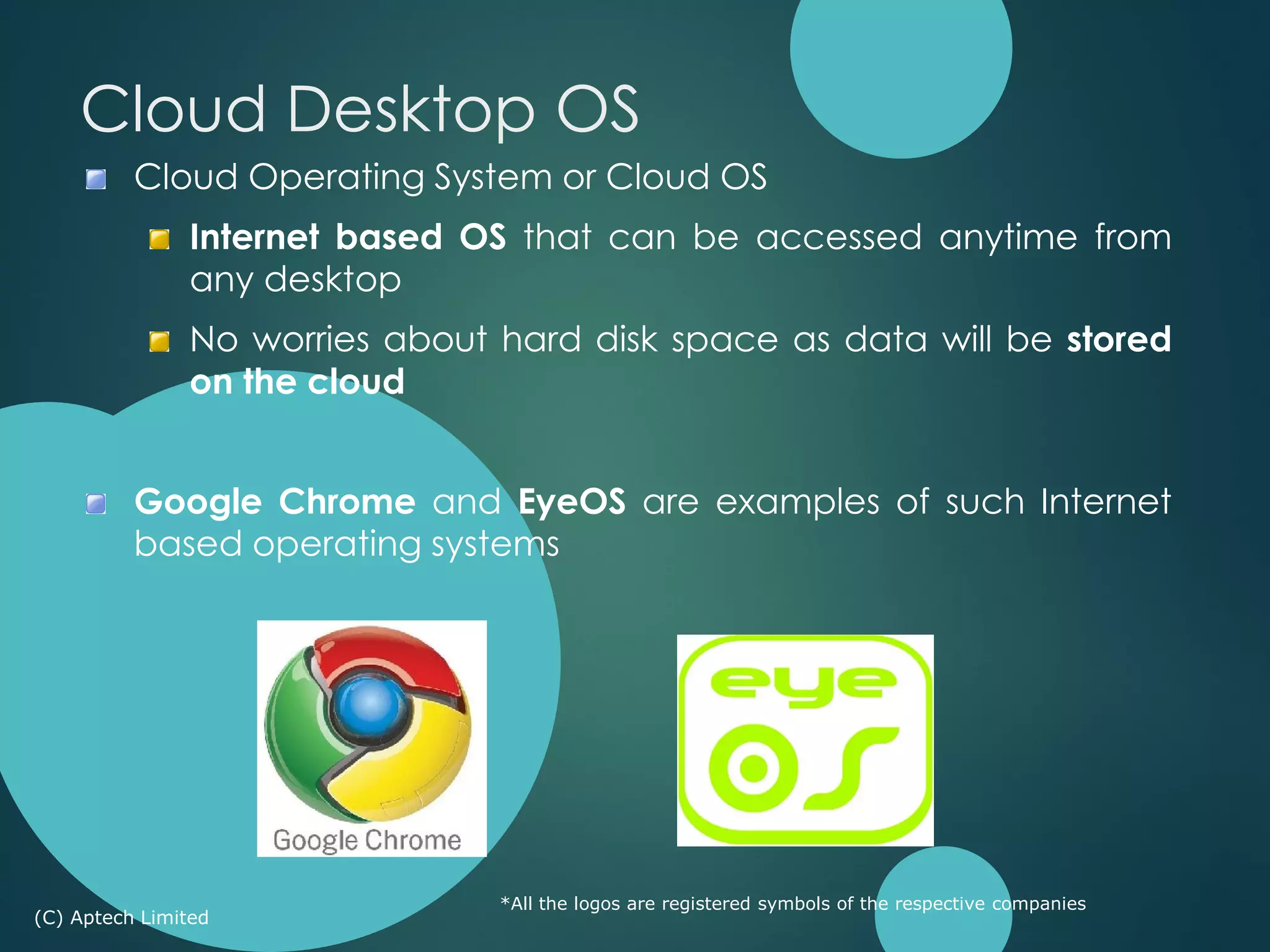 Cloud Operating System or Cloud OS
Internet based OS that can be accessed anytime from
any desktop
No worries about hard disk space as data will be stored
on the cloud
Google Chrome and EyeOS are examples of such Internet
based operating systems
*All the logos are registered symbols of the respective companies
(C) Aptech Limited
Cloud Desktop OS
 