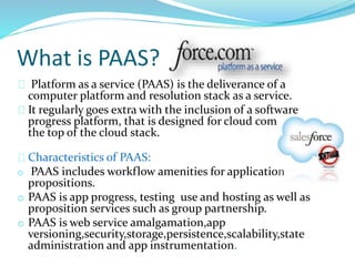 What is PAAS?
Platform as a service (PAAS) is the deliverance of a
computer platform and resolution stack as a service.
It regularly goes extra with the inclusion of a software
progress platform, that is designed for cloud computing at
the top of the cloud stack.
Characteristics of PAAS:
o PAAS includes workflow amenities for application
propositions.
o PAAS is app progress, testing use and hosting as well as
proposition services such as group partnership.
o PAAS is web service amalgamation,app
versioning,security,storage,persistence,scalability,state
administration and app instrumentation.
 