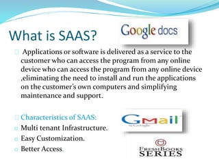 What is SAAS?
Applications or software is delivered as a service to the
customer who can access the program from any online
device who can access the program from any online device
,eliminating the need to install and run the applications
on the customer’s own computers and simplifying
maintenance and support.
Characteristics of SAAS:
o Multi tenant Infrastructure.
o Easy Customization.
o Better Access.
 