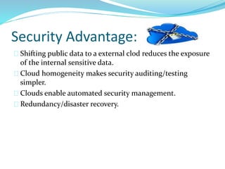 Security Advantage:
Shifting public data to a external clod reduces the exposure
of the internal sensitive data.
Cloud homogeneity makes security auditing/testing
simpler.
Clouds enable automated security management.
Redundancy/disaster recovery.
 