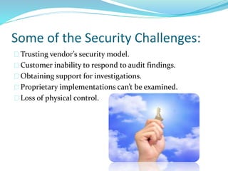Some of the Security Challenges:
Trusting vendor’s security model.
Customer inability to respond to audit findings.
Obtaining support for investigations.
Proprietary implementations can’t be examined.
Loss of physical control.
 